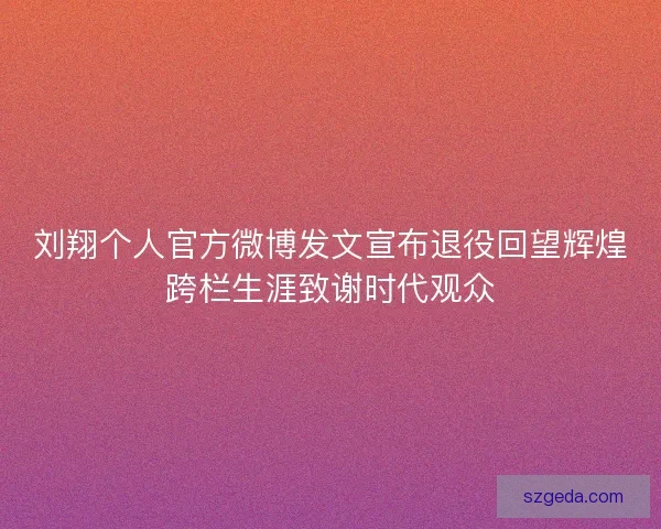 刘翔个人官方微博发文宣布退役回望辉煌跨栏生涯致谢时代观众