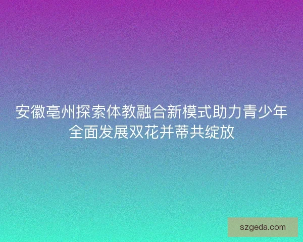 安徽亳州探索体教融合新模式助力青少年全面发展双花并蒂共绽放