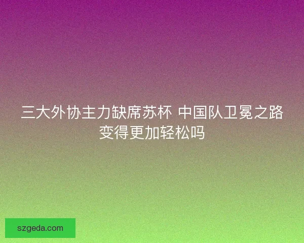 三大外协主力缺席苏杯 中国队卫冕之路变得更加轻松吗