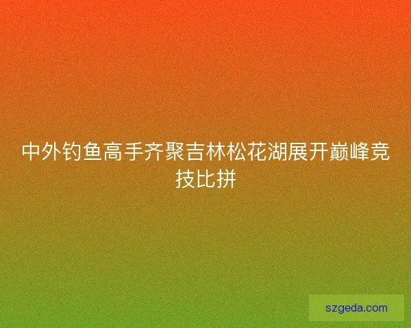 中外钓鱼高手齐聚吉林松花湖展开巅峰竞技比拼