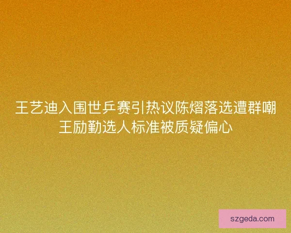 王艺迪入围世乒赛引热议陈熠落选遭群嘲王励勤选人标准被质疑偏心