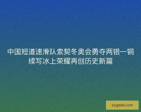 中国短道速滑队索契冬奥会勇夺两银一铜续写冰上荣耀再创历史新篇