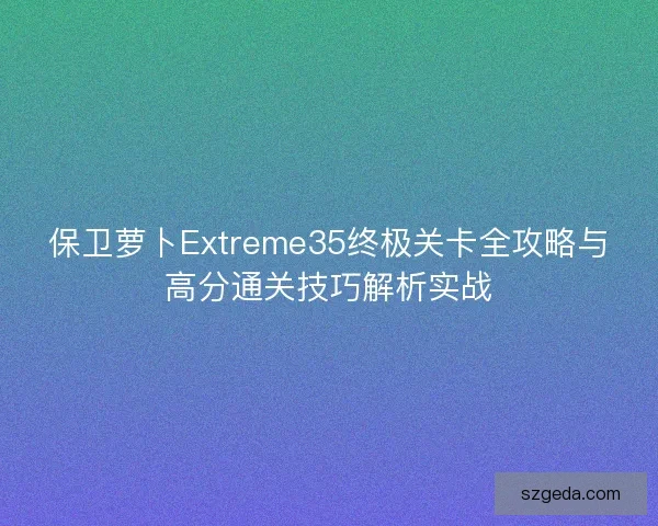 保卫萝卜Extreme35终极关卡全攻略与高分通关技巧解析实战