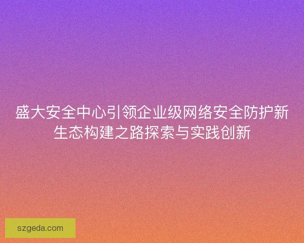 盛大安全中心引领企业级网络安全防护新生态构建之路探索与实践创新