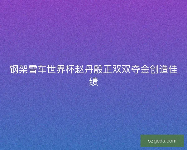 钢架雪车世界杯赵丹殷正双双夺金创造佳绩