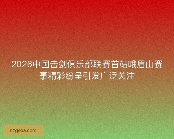 2026中国击剑俱乐部联赛首站峨眉山赛事精彩纷呈引发广泛关注