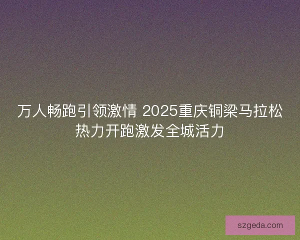 万人畅跑引领激情 2025重庆铜梁马拉松热力开跑激发全城活力 万人畅跑引领激情 2025重庆铜梁马拉松热力开跑激发全城活力