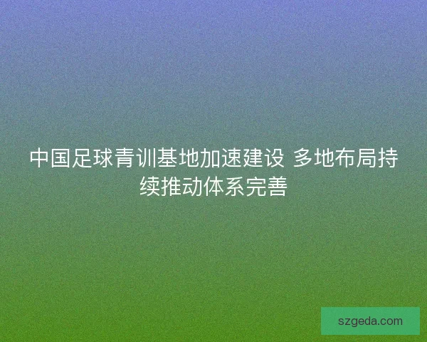 中国足球青训基地加速建设 多地布局持续推动体系完善