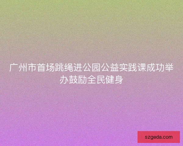 广州市首场跳绳进公园公益实践课成功举办鼓励全民健身