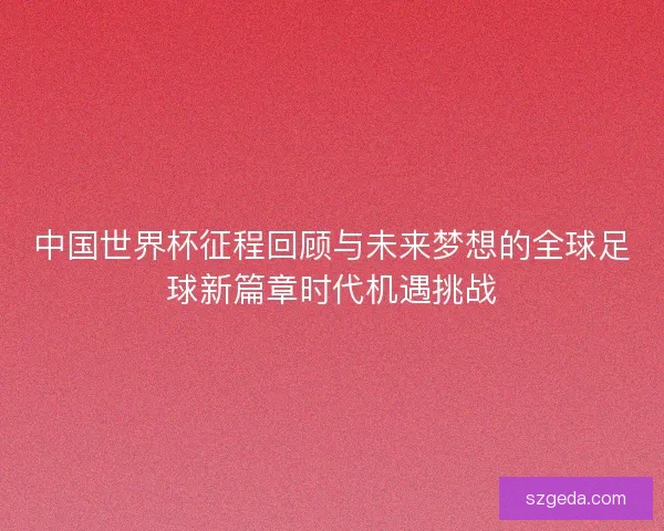 中国世界杯征程回顾与未来梦想的全球足球新篇章时代机遇挑战 中国世界杯征程回顾与未来梦想的全球足球新篇章时代机遇挑战