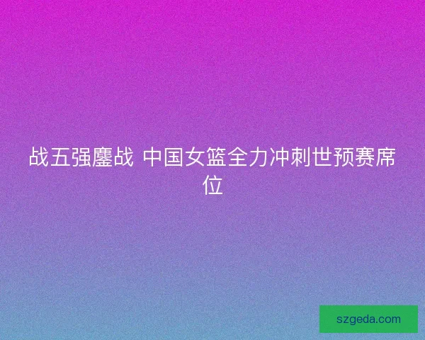 战五强鏖战 中国女篮全力冲刺世预赛席位