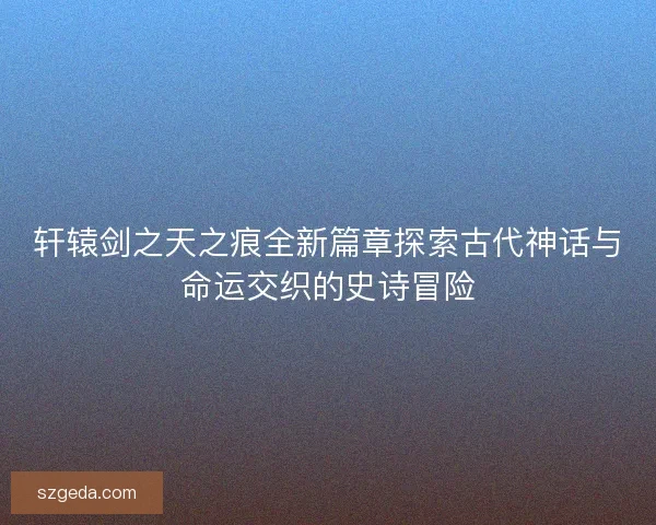 轩辕剑之天之痕全新篇章探索古代神话与命运交织的史诗冒险