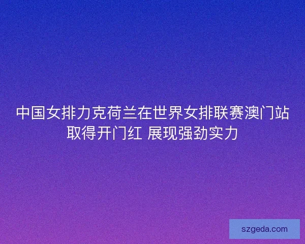 中国女排力克荷兰在世界女排联赛澳门站取得开门红 展现强劲实力