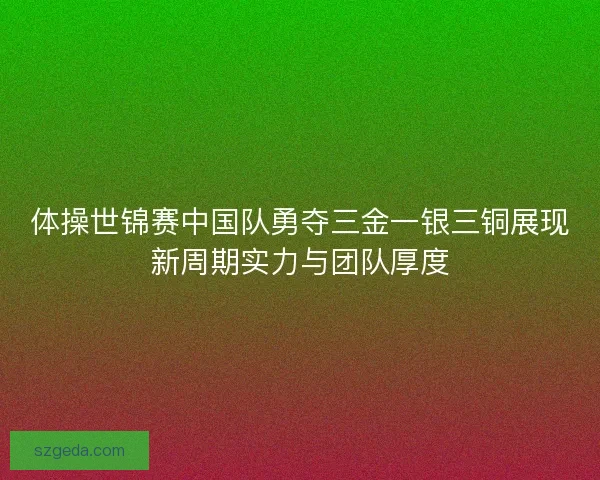 体操世锦赛中国队勇夺三金一银三铜展现新周期实力与团队厚度