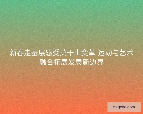 新春走基层感受莫干山变革 运动与艺术融合拓展发展新边界