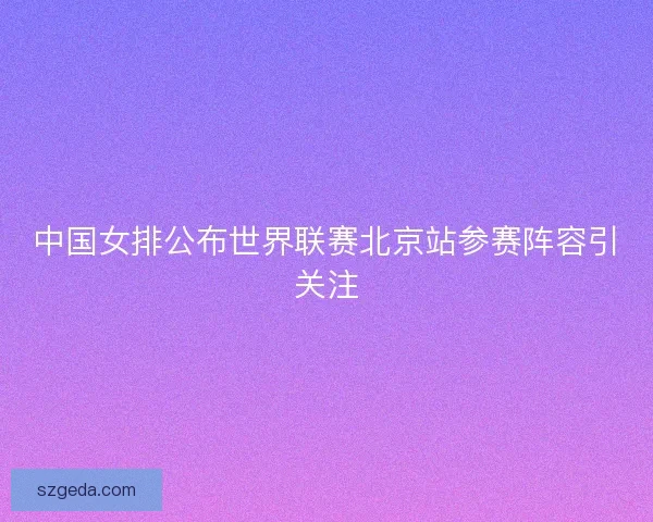 中国女排公布世界联赛北京站参赛阵容引关注