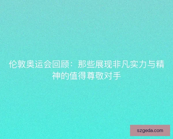 伦敦奥运会回顾：那些展现非凡实力与精神的值得尊敬对手