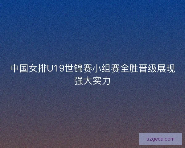 中国女排U19世锦赛小组赛全胜晋级展现强大实力