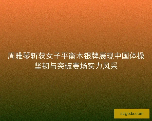 周雅琴斩获女子平衡木银牌展现中国体操坚韧与突破赛场实力风采 周雅琴斩获女子平衡木银牌展现中国体操坚韧与突破赛场实力风采