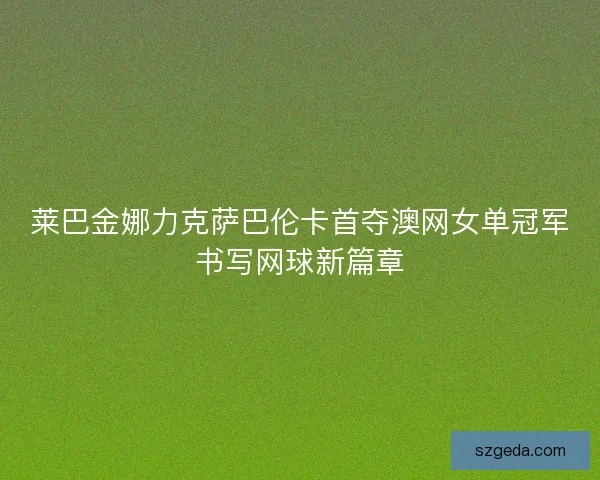 莱巴金娜力克萨巴伦卡首夺澳网女单冠军书写网球新篇章 莱巴金娜力克萨巴伦卡首夺澳网女单冠军书写网球新篇章